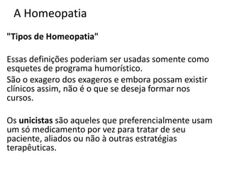 A Homeopatia
"Tipos de Homeopatia"
Essas definições poderiam ser usadas somente como
esquetes de programa humorístico.
São o exagero dos exageros e embora possam existir
clínicos assim, não é o que se deseja formar nos
cursos.
Os unicistas são aqueles que preferencialmente usam
um só medicamento por vez para tratar de seu
paciente, aliados ou não à outras estratégias
terapêuticas.
 