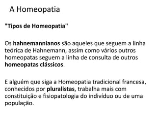 A Homeopatia
"Tipos de Homeopatia"
Os hahnemannianos são aqueles que seguem a linha
teórica de Hahnemann, assim como vários outros
homeopatas seguem a linha de consulta de outros
homeopatas clássicos.
E alguém que siga a Homeopatia tradicional francesa,
conhecidos por pluralistas, trabalha mais com
constituição e fisiopatologia do indivíduo ou de uma
população.
 
