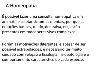 A Homeopatia
É possível fazer uma consulta homeopática em
animais, e coletar sintomas mentais, por que as
emoções básicas, medo, dor, raiva, etc, estão
presentes em todos seres vivos complexos.
Porém as motivações diferentes, e apesar de ser
possível extrapolações, é necessário ter muito
cuidado com relação à fisiologia, fisiopatologia e o
comportamento característico de cada espécie.
 