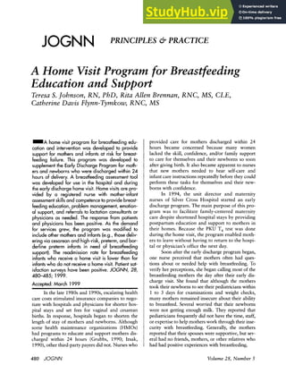 JOGNN zyx
PRINCIPLES & PRACTICE
A Home VisitProgram for Breastfeeding
Education and Support
Teresa S. Johnson, RN, PhD, Rita Allen Brennan, RNC, MS, CLE,
Catherine Davis Flynn-Tymkow, RNC, MS zyxw
=A home visit program for breastfeeding edu-
cation and intervention was developed to provide
support for mothers and infants at risk for breast-
feeding failure. This program was developed to
supplement the Early Discharge Program for moth-
ers and newborns who were discharged within 24
hours of delivery. A breastfeeding assessment tool
was developed for use in the hospital and during
the early discharge home visit. Home visits are pro-
vided by a registered nurse with mother-infant
assessmentskills and competence to provide breast-
feeding education, problem management, emotion-
al support, and referrals to lactation consultantsor
physicians as needed. The response from patients
and physicians has been positive. As the demand
for services grew, the program was modified to
include other mothers and infants (e.g., those deliv-
ering via cesarean and high-risk,preterm, and bor-
derline preterm infants in need of breastfeeding
support). The readmission rate for breastfeeding
infants who receive a home visit is lower than for
infantswho do not receive a home visit. Patientsat-
isfaction surveys have been positive. zyxwvuts
JOGNN, 28,
480-485; 1999.
Accepted: March 1999 zyxwvuts
In the late 1980s and 1990s, escalating health
care costs stimulated insurance companies to nego-
tiate with hospitals and physicians for shorter hos-
pital stays and set fees for vaginal and cesarean
births. In response, hospitals began to shorten the
length of stay of mothers and newborns. Although
some health maintenance organizations (HMOs)
had programs to educate and support mothers dis-
charged within 24 hours (Grubbs, 1990; Izsak,
1990),other third-party payers did not. Nurses who
provided care for mothers discharged within 24
hours became concerned because many women
lacked the skill, confidence, andor family support
to care for themselves and their newborns so soon
after giving birth. It also became apparent to nurses
that new mothers needed to hear self-care and
infant care instructions repeatedly before they could
perform these tasks for themselves and their new-
borns with confidence.
In 1994, the unit director and maternity
nurses of Silver Cross Hospital started an early
discharge program. The main purpose of this pro-
gram was to facilitate family-centered maternity
care despite shortened hospital stays by providing
postpartum education and support to mothers in
their homes. Because the PKU T, test was done
during the home visit, the program enabled moth-
ers to leave without having to return to the hospi-
tal or physician’s office the next day.
Soon after the early discharge program began,
one nurse perceived that mothers often had ques-
tions about or needed help with breastfeeding. To
verify her perceptions, she began callingmost of the
breastfeeding mothers the day after their early dis-
charge visit. She found that although the mothers
took their newborns to see their pediatricianswithin
1 to zyxwv
3 days for examinations and weight checks,
many mothers remained insecure about their ability
to breastfeed. Several worried that their newborns
were not getting enough milk. They reported that
pediatriciansfrequently did not have the time, staff,
or expertiseto help motherswork through their inse-
curity with breastfeeding. Generally, the mothers
reported that their spouseswere supportive,but sev-
eral had no friends, mothers, or other relatives who
had had positive experienceswith breastfeeding. zy
480 JOGNN Volume28, Number 5
 