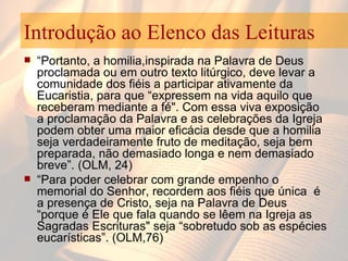 Introdução ao Elenco das Leituras “ Portanto, a homilia,inspirada na Palavra de Deus proclamada ou em outro texto litúrgico, deve levar a comunidade dos fiéis a participar ativamente da Eucaristia, para que “expressem na vida aquilo que receberam mediante a fé". Com essa viva exposição a proclamação da Palavra e as celebrações da Igreja  podem obter uma maior eficácia desde que a homilia seja verdadeiramente fruto de meditação, seja bem preparada, não demasiado longa e nem demasiado breve”. (OLM, 24) “ Para poder celebrar com grande empenho o memorial do Senhor, recordem aos fiéis que única  é a presença de Cristo, seja na Palavra de Deus “porque é Ele que fala quando se lêem na Igreja as Sagradas Escrituras" seja “sobretudo sob as espécies eucarísticas”. (OLM,76) 