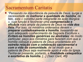 Sacramentum Caritatis “ Pensando na importância da palavra de Deus, surge a necessidade de  melhorar a qualidade da homilia ; de fato, esta « constitui parte integrante da ação litúrgica », cuja função é favorecer uma  compreensão e eficácia  mais ampla da palavra de Deus na  vida dos fiéis . Por isso, os ministros ordenados devem «  preparar cuidadosamente a homilia , baseando-se num adequado conhecimento da Sagrada Escritura ».  Evitem-se homilias genéricas ou abstratas ; de modo particular, peço aos ministros para fazerem com que a homilia coloque a palavra de Deus proclamada em  estreita relação com a celebração sacramental e com a vida da comunidade , de tal modo que a palavra de Deus seja realmente apoio e vida da Igreja. Tenha-se presente, portanto, a  finalidade catequética e exortativa da homilia . [...] (Sacr.Carit, 46 )   