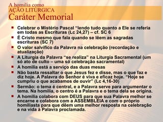 Celebrar o Mistério Pascal “lendo tudo quanto a Ele se referia em todas as Escrituras (Lc 24,27) – cf. SC 6 É Cristo mesmo que fala quando se lêem as sagradas escrituras (SC 7) O valor salvífico da Palavra na celebração (recordação e atualização) A Liturgia da Palavra “se realiza” na Liturgia Sacramental (um só ato de culto – uma só celebração sacramental) A homilia está a serviço das duas mesas Não basta ressaltar o que Jesus fez e disse, mas o que faz e diz hoje. A Palavra do Senhor é viva e eficaz hoje.   “Hoje se cumpriu o que acabamos de ouvir” (Lc 4,16-30) Sermão: o tema é central, e a Palavra serve para argumentar o tema. Na homilia, o centro é a Palavra e o tema dela se origina. A homilia colabora com DEUS para que sua Palavra melhor se encarne e colabora com a ASSEMBLÉIA e com o próprio homiliasta para que dêem uma melhor resposta na celebração e na vida à Palavra proclamada. A homilia como AÇÃO LITÚRGICA Caráter Memorial 