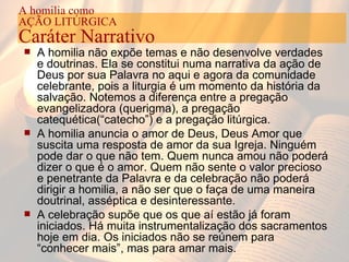 A homilia não expõe temas e não desenvolve verdades e doutrinas. Ela se constitui numa narrativa da ação de Deus por sua Palavra no aqui e agora da comunidade celebrante, pois a liturgia é um momento da história da salvação. Notemos a diferença entre a pregação evangelizadora (querigma), a pregação catequética(“catecho”) e a pregação litúrgica. A homilia anuncia o amor de Deus, Deus Amor que suscita uma resposta de amor da sua Igreja. Ninguém pode dar o que não tem. Quem nunca amou não poderá dizer o que é o amor. Quem não sente o valor precioso e penetrante da Palavra e da celebração não poderá dirigir a homilia, a não ser que o faça de uma maneira doutrinal, asséptica e desinteressante.  A celebração supõe que os que aí estão já foram iniciados. Há muita instrumentalização dos sacramentos hoje em dia. Os iniciados não se reúnem para “conhecer mais”, mas para amar mais. A homilia como AÇÃO LITÚRGICA Caráter Narrativo 