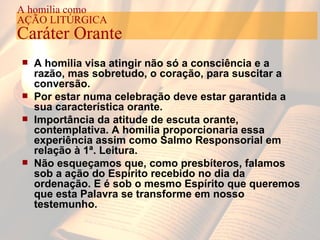 A homilia visa atingir não só a consciência e a razão, mas sobretudo, o coração, para suscitar a conversão. Por estar numa celebração deve estar garantida a sua característica orante. Importância da atitude de escuta orante, contemplativa. A homilia proporcionaria essa experiência assim como Salmo Responsorial em relação à 1ª. Leitura. Não esqueçamos que, como presbíteros, falamos sob a ação do Espírito recebido no dia da ordenação. E é sob o mesmo Espírito que queremos que esta Palavra se transforme em nosso testemunho. A homilia como AÇÃO LITÚRGICA Caráter Orante 