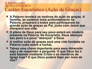 A Palavra revelará os motivos da ação de graças. A homilia, ao penetrar mais profundamente na Palavra, preparará a todos para participarem na grande ação de graças ao Pai, junto com Jesus que oferecerá sua vida. O plano de Deus para seu povo estará em mistério presente na Palavra. Na Eucaristia, Deus abençoa seu povo e o povo “abençoa” a Deus. A melhor ação de graças será uma vida fundada na Palavra (casa sobre a rocha). Talvez uma chave importante para essa dimensão seja a de responder à pergunta: O que Deus fez e está fazendo mediante Cristo e os membros da Igreja hoje? O que Deus poderá fazer por meio de nós?   A homilia como AÇÃO LITÚRGICA Caráter Eucarístico (Ação de Graças) 