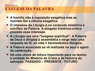 A homilia não é exposição exegética mas se mantém fiel à ciência exegética. O interesse da Liturgia é no conteúdo mistérico e salvífico da Palavra. A exegese histórico-crítica precede esse interesse. A Liturgia usa uma “exegese espiritual”. A Palavra de Deus é dirigida a assembléia e exige dela uma resposta de fé, na vida = hermenêutica litúrgica. A Palavra anunciada se vê realizada no aqui e agora da celebração. Há uma chave de leitura importante para os textos: a unidade do Mistério de Cristo e da História da salvação. PASSADO – PRESENTE - FUTURO Homilia e EXEGESE DA PALAVRA 
