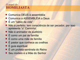 Comunica DEUS à assembléia Comunica a ASSEMBLÉIA a Deus É um “sábio da vida” Não é perfeito; tem consciência de ser pecador, por isso apresenta “o” Caminho; Não é animador de auditório É como um pai de família É como uma mãe de família É pastor que conhece as ovelhas É guia espiritual É um profeta-sentinela do Reino Seu modelo é a Mãe do Senhor O papel do HOMILIASTA 