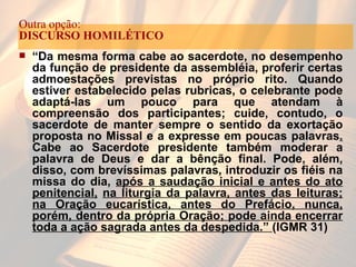 “ Da mesma forma cabe ao sacerdote, no desempenho da função de presidente da assembléia, proferir certas admoestações previstas no próprio rito. Quando estiver estabelecido pelas rubricas, o celebrante pode adaptá-las um pouco para que atendam à compreensão dos participantes; cuide, contudo, o sacerdote de manter sempre o sentido da exortação proposta no Missal e a expresse em poucas palavras .  Cabe ao Sacerdote presidente também moderar a palavra de Deus e dar a bênção final. Pode, além, disso, com brevíssimas palavras, introduzir os fiéis na missa do dia,  após a saudação inicial e antes do ato penitencial,   na liturgia da palavra, antes das leituras; na Oração eucarística, antes do Prefácio, nunca, porém, dentro da própria Oração; pode ainda encerrar toda a ação sagrada antes da despedida.”  (IGMR 31) Outra opção:  DISCURSO HOMILÉTICO 