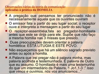 A pregação que pensamos ter pronunciado não é necessariamente aquela que os ouvintes ouviram O emissor fala a partir do seu lugar social; o receptor ouve e interpreta a mensagem a partir do seu lugar O receptor-assembléia,fala ao pregador-homiliasta antes que este se dirija para ele. Supõe que não faço a mesma homilia nas 3 missas que presido. Duas preocupações devem orientar a palavra homilética: ESTA LITUGIA E ESTE POVO. Não esqueçamos que há um silêncio sagrado previsto antes ou após a homilia. A Palavra que irei pregar não é palavra minha, mas palavra acolhida e testemunhada. É palavra de Outro que eu assumo. O homiliasta é mais uma testemunha do que um intermediário da Palavra. 1 Jo1,1-3 :”  Isso que vimos e ouvimos, nós vos anunciamos ...”  Observações várias da teoria da comunicação aplicadas à prática da HOMILIA 