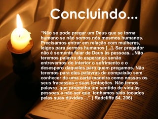 Concluindo... “ Não se pode pregar um Deus que se torna humano se não somos nós mesmos humanos. Precisamos entrar em relação com mulheres, leigos para sermos humanos [...]. Ser pregador não é somente falar de Deus às pessoas. ..Não teremos palavra de esperança senão entrevemos do interior o sofrimento e o desespero daqueles para quem pregamos. Não teremos para eles palavras de compaixão sem conhecer de uma certa maneira como nossos os seus fracassos e suas tentações. Não temos palavra  que proponha um sentido de vida às pessoas a não ser que  tenhamos sido tocados pelas suas dúvidas ...” ( Radcliffe 64, 206)   