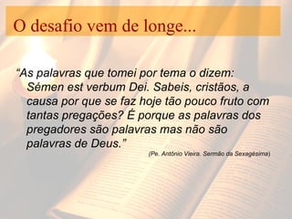 O desafio vem de longe... “ As palavras que tomei por tema o dizem: Sémen est verbum Dei. Sabeis, cristãos, a causa por que se faz hoje tão pouco fruto com tantas pregações? É porque as palavras dos pregadores são palavras mas não são palavras de Deus.”  (Pe. Antônio Vieira. Sermão da Sexagésima ) 