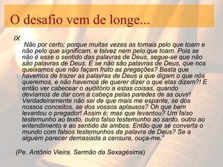 O desafio vem de longe... IX  Não por certo; porque muitas vezes as tomais pelo que toam e não pelo que significam, e talvez nem pelo que toam. Pois se não é esse o sentido das palavras de Deus, segue-se que não são palavras de Deus. E se não são palavras de Deus, que nos queixamos que não façam fruto as pregações? Basta que havemos de trazer as palavras de Deus a que digam o que nós queremos, e não havemos de querer dizer o que elas dizem?! E então ver cabecear o auditório a estas coisas, quando devíamos de dar com a cabeça pelas paredes de as ouvir! Verdadeiramente não sei de que mais me espante, se dos nossos conceitos, se dos vossos aplausos? Oh que bem levantou o pregador! Assim é; mas que levantou? Um falso testemunho ao texto, outro falso testemunho ao santo, outro ao entendimento e ao sentido de ambos. Então que se converta o mundo com falsos testemunhos da palavra de Deus? Se a alguém parecer demasiada a censura, ouça-me.” (Pe. Antônio Vieira. Sermão da Sexagésima ) 
