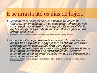 E se arrasta até os dias de hoje... «apesar da renovação de que a homilia foi objeto no Concílio, sentimos ainda a insatisfação de numerosos fiéis com relação ao ministério da pregação. Essa insatisfação explica em parte a partida de muitos católicos para outros grupos religiosos».  (Intervenção do Cardeal Marc Ouellet  , no Sínodo dos Bispos sobre a Palavra de Deus) «que a homilia seja preparada na oração, fazendo-se ao menos três perguntas: «O que dizem as leituras que serão proclamadas na celebração? O que me dizem pessoalmente? O que devo eu, como pastor que presidirei a celebração, comunicar aos participantes na Eucaristia, levando em conta as circunstâncias em que se desenvolve a vida da comunidade?». (Intervenção do  Dom Ricardo Blázquez Pérez, bispo de Bilbao (Espanha) no Sínodo dos Bispos sobre a Palavra de Deus) 