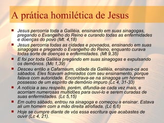 A prática homilética de Jesus Jesus percorria toda a Galiléia, ensinando em suas sinagogas, pregando o Evangelho do Reino e curando todas as enfermidades e doenças do povo (Mt. 4,18) Jesus percorria todas as cidades e povoados, ensinando em suas sinagogas e pregando o Evangelho do Reino, enquanto curava todas sorte de doenças e enfermidades. (Mt 9,35) E foi por toda Galiléia pregando em suas sinagogas e expulsando os demônios. (Mc 1,39) Desceu então a Cafarnaum, cidade da Galiléia, ensinava-os aos sábados. Eles ficavam admirados com seu ensinamento, porque falava com autoridade. Encontrava-se na sinagoga um homem possesso de um espírito de demônio impuro (Lc 4, 31-33) A notícia a seu respeito, porém, difundia-se cada vez mais, e acorriam numerosas multidões para ouvi-lo e serem curadas de suas enfermidades. (Lc 5,15) Em outro sábado, entrou na sinagoga e começou a ensinar. Estava ali um homem com a mão direita atrofiada. (Lc 6,6)  Hoje se cumpre diante de vós essa escritura que acabastes de ouvir (Lc 4, 21). 