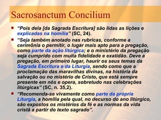 Sacrosanctum Concilium “ Pois dela [da Sagrada Escritura] são lidas as lições e  explicadas na homilia ”  (SC, 24).   “ Seja também anotado nas rubricas, conforme a cerimônia o permitir, o lugar mais apto para a pregação, como  parte da ação litúrgica ; e o ministério da pregação seja cumprido com muita fidelidade e exatidão. Deve a pregação, em primeiro lugar, haurir os seus temas da  Sagrada Escritura e da Liturgia , sendo como que a proclamação das maravilhas divinas, na história da salvação ou no mistério de Cristo, que está sempre presente em nós e opera, sobretudo nas celebrações litúrgicas”  (SC, n. 35,2).  “ Recomenda-se vivamente como  parte da própria Liturgia , a homilia pela qual, no decurso do ano litúrgico, são expostos os mistérios da fé e as normas da vida cristã a partir do texto sagrado”.  