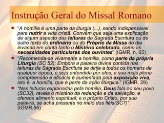 Instrução Geral do Missal Romano “ A homilia é uma parte da liturgia (...), sendo indispensável para  nutrir  a vida cristã. Convém que seja uma explicação de algum aspecto das  leituras  da Sagrada Escritura ou de outro texto do  ordinário  ou do  Próprio da Missa  do dia levando em conta tanto o  Mistério celebrado , como as  necessidades particulares dos ouvintes ” (IGMR, n. 65)  “ Recomenda-se vivamente a homilia, como  parte da própria Liturgia  (SC 52); Embora a palavra divina contida nas leituras da Sagrada Escritura se dirija a todos os homens de qualquer época, e seja entendida por eles, a sua mais plena compreensão e eficácia é aumentada pela  exposição viva , isto é, a homilia, que é parte da ação litúrgica. ” (IGMR, 29) “ Nas leituras explanadas pela homilia,  Deus  fala ao seu povo (SC33), revela o mistério da redenção e da salvação, e oferece alimento espiritual; e o próprio Cristo, por sua palavra, se acha presente no meio dos fiéis(SC7)”.  (IGMR,55)  