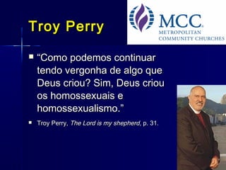 Troy PerryTroy Perry
 ““Como podemos continuarComo podemos continuar
tendo vergonha de algo quetendo vergonha de algo que
Deus criou? Sim, Deus criouDeus criou? Sim, Deus criou
os homossexuais eos homossexuais e
homossexualismo.”homossexualismo.”
 Troy Perry,Troy Perry, The Lord is my shepherd,The Lord is my shepherd, p. 31.p. 31.
 