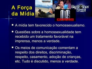 A ForçaA Força
da Mídiada Mídia
 A mídia tem favorecido o homossexualismo.A mídia tem favorecido o homossexualismo.
 Questões sobre a homossexualidade temQuestões sobre a homossexualidade tem
recebido um tratamento favorável narecebido um tratamento favorável na
imprensa, menos a verdade.imprensa, menos a verdade.
 Os meios de comunicação comentam aOs meios de comunicação comentam a
respeito dos direitos, discriminação,respeito dos direitos, discriminação,
respeito, casamento, adoção de crianças,respeito, casamento, adoção de crianças,
etc. Tudo é discutido, menos a verdade.etc. Tudo é discutido, menos a verdade.
 