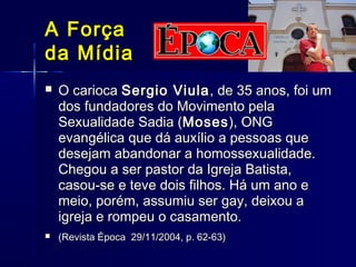 A ForçaA Força
da Mídiada Mídia
 O cariocaO carioca Sergio ViulaSergio Viula, de 35 anos, foi um, de 35 anos, foi um
dos fundadores do Movimento pelados fundadores do Movimento pela
Sexualidade Sadia (Sexualidade Sadia (MosesMoses), ONG), ONG
evangélica que dá auxílio a pessoas queevangélica que dá auxílio a pessoas que
desejam abandonar a homossexualidade.desejam abandonar a homossexualidade.
Chegou a ser pastor da Igreja Batista,Chegou a ser pastor da Igreja Batista,
casou-se e teve dois filhos. Há um ano ecasou-se e teve dois filhos. Há um ano e
meio, porém, assumiu ser gay, deixou ameio, porém, assumiu ser gay, deixou a
igreja e rompeu o casamento.igreja e rompeu o casamento.
 (Revista Época 29/11/2004, p. 62-63)(Revista Época 29/11/2004, p. 62-63)
 