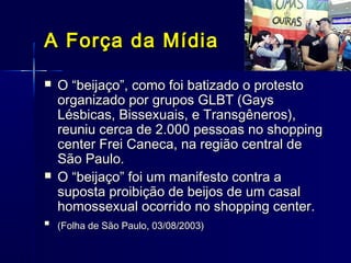 A Força da MídiaA Força da Mídia
 O “beijaço”, como foi batizado o protestoO “beijaço”, como foi batizado o protesto
organizado por grupos GLBT (Gaysorganizado por grupos GLBT (Gays
Lésbicas, Bissexuais, e Transgêneros),Lésbicas, Bissexuais, e Transgêneros),
reuniu cerca de 2.000 pessoas no shoppingreuniu cerca de 2.000 pessoas no shopping
center Frei Caneca, na região central decenter Frei Caneca, na região central de
São Paulo.São Paulo.
 O “beijaço” foi um manifesto contra aO “beijaço” foi um manifesto contra a
suposta proibição de beijos de um casalsuposta proibição de beijos de um casal
homossexual ocorrido no shopping center.homossexual ocorrido no shopping center.

(Folha de São Paulo, 03/08/2003)(Folha de São Paulo, 03/08/2003)
 