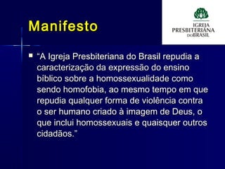 ManifestoManifesto
 ““A Igreja Presbiteriana do Brasil repudia aA Igreja Presbiteriana do Brasil repudia a
caracterização da expressão do ensinocaracterização da expressão do ensino
bíblico sobre a homossexualidade comobíblico sobre a homossexualidade como
sendo homofobia, ao mesmo tempo em quesendo homofobia, ao mesmo tempo em que
repudia qualquer forma de violência contrarepudia qualquer forma de violência contra
o ser humano criado à imagem de Deus, oo ser humano criado à imagem de Deus, o
que inclui homossexuais e quaisquer outrosque inclui homossexuais e quaisquer outros
cidadãos.”cidadãos.”
 