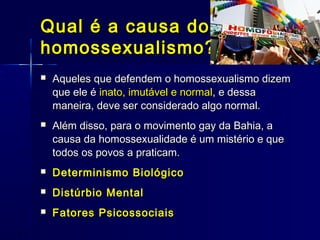Qual é a causa doQual é a causa do
homossexualismo?homossexualismo?
 Aqueles que defendem o homossexualismo dizemAqueles que defendem o homossexualismo dizem
que ele éque ele é inato, imutável e normalinato, imutável e normal, e dessa, e dessa
maneira, deve ser considerado algo normal.maneira, deve ser considerado algo normal.
 Além disso, para o movimento gay da Bahia, aAlém disso, para o movimento gay da Bahia, a
causa da homossexualidade é um mistério e quecausa da homossexualidade é um mistério e que
todos os povos a praticam.todos os povos a praticam.
 Determinismo BiológicoDeterminismo Biológico
 Distúrbio MentalDistúrbio Mental
 Fatores PsicossociaisFatores Psicossociais
 