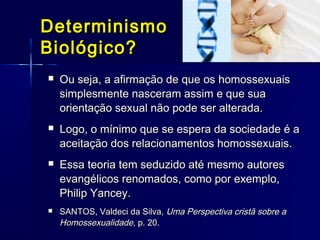 DeterminismoDeterminismo
Biológico?Biológico?
 Ou seja, a afirmação de que os homossexuaisOu seja, a afirmação de que os homossexuais
simplesmente nasceram assim e que suasimplesmente nasceram assim e que sua
orientação sexual não pode ser alterada.orientação sexual não pode ser alterada.
 Logo, o mínimo que se espera da sociedade é aLogo, o mínimo que se espera da sociedade é a
aceitação dos relacionamentos homossexuais.aceitação dos relacionamentos homossexuais.
 Essa teoria tem seduzido até mesmo autoresEssa teoria tem seduzido até mesmo autores
evangélicos renomados, como por exemplo,evangélicos renomados, como por exemplo,
Philip Yancey.Philip Yancey.
 SANTOS, Valdeci da Silva,SANTOS, Valdeci da Silva, Uma Perspectiva cristã sobre aUma Perspectiva cristã sobre a
HomossexualidadeHomossexualidade, p. 20., p. 20.
 