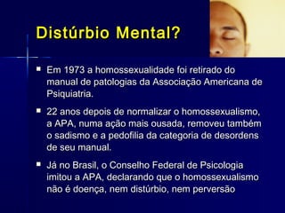 Distúrbio Mental?Distúrbio Mental?
 Em 1973 a homossexualidade foi retirado doEm 1973 a homossexualidade foi retirado do
manual de patologias da Associação Americana demanual de patologias da Associação Americana de
Psiquiatria.Psiquiatria.
 22 anos depois de normalizar o homossexualismo,22 anos depois de normalizar o homossexualismo,
a APA, numa ação mais ousada, removeu tambéma APA, numa ação mais ousada, removeu também
o sadismo e a pedofilia da categoria de desordenso sadismo e a pedofilia da categoria de desordens
de seu manual.de seu manual.
 Já no Brasil, o Conselho Federal de PsicologiaJá no Brasil, o Conselho Federal de Psicologia
imitou a APA, declarando que o homossexualismoimitou a APA, declarando que o homossexualismo
não é doença, nem distúrbio, nem perversãonão é doença, nem distúrbio, nem perversão
 