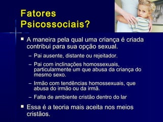 FatoresFatores
Psicossociais?Psicossociais?
 A maneira pela qual uma criança é criadaA maneira pela qual uma criança é criada
contribui para sua opção sexual.contribui para sua opção sexual.
– Pai ausente, distante ou rejeitador.Pai ausente, distante ou rejeitador.
– Pai com inclinações homossexuais,Pai com inclinações homossexuais,
particularmente um que abusa da criança doparticularmente um que abusa da criança do
mesmo sexo.mesmo sexo.
– Irmão com tendências homossexuais, queIrmão com tendências homossexuais, que
abusa do irmão ou da irmã.abusa do irmão ou da irmã.
– Falta de ambiente cristão dentro do larFalta de ambiente cristão dentro do lar
 Essa é a teoria mais aceita nos meiosEssa é a teoria mais aceita nos meios
cristãos.cristãos.
 