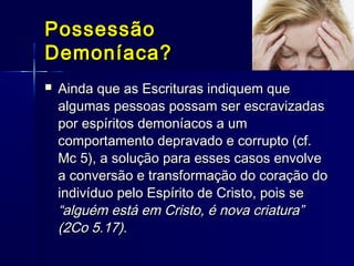 PossessãoPossessão
Demoníaca?Demoníaca?
 Ainda que as Escrituras indiquem queAinda que as Escrituras indiquem que
algumas pessoas possam ser escravizadasalgumas pessoas possam ser escravizadas
por espíritos demoníacos a umpor espíritos demoníacos a um
comportamento depravado e corrupto (cf.comportamento depravado e corrupto (cf.
Mc 5), a solução para esses casos envolveMc 5), a solução para esses casos envolve
a conversão e transformação do coração doa conversão e transformação do coração do
indivíduo pelo Espírito de Cristo, pois seindivíduo pelo Espírito de Cristo, pois se
“alguém está em Cristo, é nova criatura”“alguém está em Cristo, é nova criatura”
(2Co 5.17).(2Co 5.17).
 