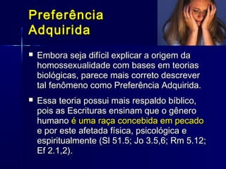 PreferênciaPreferência
AdquiridaAdquirida
 Embora seja difícil explicar a origem daEmbora seja difícil explicar a origem da
homossexualidade com bases em teoriashomossexualidade com bases em teorias
biológicas, parece mais correto descreverbiológicas, parece mais correto descrever
tal fenômeno como Preferência Adquirida.tal fenômeno como Preferência Adquirida.
 Essa teoria possui mais respaldo bíblico,Essa teoria possui mais respaldo bíblico,
pois as Escrituras ensinam que o gêneropois as Escrituras ensinam que o gênero
humanohumano é uma raça concebida em pecadoé uma raça concebida em pecado
e por este afetada física, psicológica ee por este afetada física, psicológica e
espiritualmente (Sl 51.5; Jo 3.5,6; Rm 5.12;espiritualmente (Sl 51.5; Jo 3.5,6; Rm 5.12;
Ef 2.1,2).Ef 2.1,2).
 