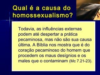  O indivíduo pode ceder ao pecado por umaO indivíduo pode ceder ao pecado por uma
tentação externa (Gn 3; 2Sm 11) ou pelotentação externa (Gn 3; 2Sm 11) ou pelo
aflorar de sua cobiça interna (Tg 1.5; Cl 3.5)aflorar de sua cobiça interna (Tg 1.5; Cl 3.5)
 Portanto, a prática da homossexualidade éPortanto, a prática da homossexualidade é
um comportamento adquirido, seja pelaum comportamento adquirido, seja pela
influência do meio, seja pela decisão íntimainfluência do meio, seja pela decisão íntima
e individual.e individual.
 Drakeford,Drakeford, A Christian viewA Christian view, 48; Bergler,, 48; Bergler,
HomosexualityHomosexuality, p. 31-38., p. 31-38.
Todavia, as influências externas
podem até despertar a prática
pecaminosa, mas não são sua causa
última. A Bíblia nos mostra que é do
coração pecaminoso do homem que
procedem os maus desígnios e os
males que o contaminam (Mc 7.21-23).
Qual é a causa doQual é a causa do
homossexualismo?homossexualismo?
 