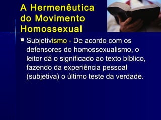  SubjetivSubjetivismoismo -- De acordo com osDe acordo com os
defensores do homossexualismo, odefensores do homossexualismo, o
leitor dá o significado ao texto bíblico,leitor dá o significado ao texto bíblico,
fazendo da experiência pessoalfazendo da experiência pessoal
(subjetiva) o último teste da verdade.(subjetiva) o último teste da verdade.
A HermenêuticaA Hermenêutica
do Movimentodo Movimento
HomossexualHomossexual
 