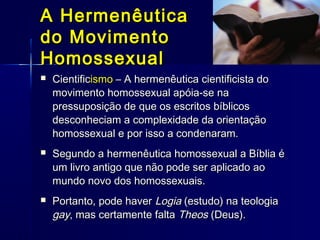  CientificCientificismoismo – A hermenêutica cientificista do– A hermenêutica cientificista do
movimento homossexual apóia-se namovimento homossexual apóia-se na
pressuposição de que os escritos bíblicospressuposição de que os escritos bíblicos
desconheciam a complexidade da orientaçãodesconheciam a complexidade da orientação
homossexual e por isso a condenaram.homossexual e por isso a condenaram.
 Segundo a hermenêutica homossexual a Bíblia éSegundo a hermenêutica homossexual a Bíblia é
um livro antigo que não pode ser aplicado aoum livro antigo que não pode ser aplicado ao
mundo novo dos homossexuais.mundo novo dos homossexuais.
 Portanto, pode haverPortanto, pode haver LogiaLogia (estudo) na teologia(estudo) na teologia
gaygay, mas certamente falta, mas certamente falta TheosTheos (Deus).(Deus).
A HermenêuticaA Hermenêutica
do Movimentodo Movimento
HomossexualHomossexual
 