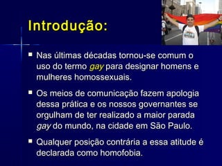Introdução:Introdução:
 Nas últimas décadas tornou-se comum oNas últimas décadas tornou-se comum o
uso do termouso do termo gaygay para designar homens epara designar homens e
mulheres homossexuais.mulheres homossexuais.
 Os meios de comunicação fazem apologiaOs meios de comunicação fazem apologia
dessa prática e os nossos governantes sedessa prática e os nossos governantes se
orgulham de ter realizado a maior paradaorgulham de ter realizado a maior parada
gaygay do mundo, na cidade em São Paulo.do mundo, na cidade em São Paulo.
 Qualquer posição contrária a essa atitude éQualquer posição contrária a essa atitude é
declarada como homofobia.declarada como homofobia.
 