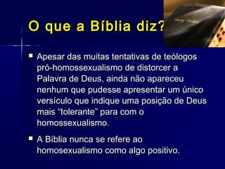  Apesar das muitas tentativas de teólogosApesar das muitas tentativas de teólogos
pró-homossexualismo de distorcer apró-homossexualismo de distorcer a
Palavra de Deus, ainda não apareceuPalavra de Deus, ainda não apareceu
nenhum que pudesse apresentar um úniconenhum que pudesse apresentar um único
versículo que indique uma posição de Deusversículo que indique uma posição de Deus
mais “tolerante” para com omais “tolerante” para com o
homossexualismo.homossexualismo.
 A Bíblia nunca se refere aoA Bíblia nunca se refere ao
homosexualismo como algo positivo.homosexualismo como algo positivo.
O que a Bíblia diz?O que a Bíblia diz?
 