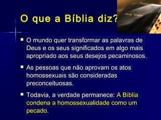  O mundo quer transformar as palavras deO mundo quer transformar as palavras de
Deus e os seus significados em algo maisDeus e os seus significados em algo mais
apropriado aos seus desejos pecaminosos.apropriado aos seus desejos pecaminosos.
 As pessoas que não aprovam os atosAs pessoas que não aprovam os atos
homossexuais são consideradashomossexuais são consideradas
preconceituosas.preconceituosas.
 Todavia, a verdade permanece:Todavia, a verdade permanece: A BíbliaA Bíblia
condena a homossexualidade como umcondena a homossexualidade como um
pecadopecado..
O que a Bíblia diz?O que a Bíblia diz?
 