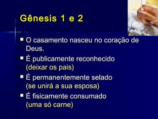  O casamento nasceu no coração deO casamento nasceu no coração de
Deus.Deus.
 É publicamente reconhecidoÉ publicamente reconhecido
(deixar os pais)(deixar os pais)
 É permanentemente seladoÉ permanentemente selado
(se unirá a sua esposa)(se unirá a sua esposa)
 É fisicamente consumadoÉ fisicamente consumado
(uma só carne)(uma só carne)
Gênesis 1 e 2Gênesis 1 e 2
 