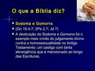  Sodoma e GomorraSodoma e Gomorra
 (Gn 19.4-7; 2Pe 2.7; Jd 7)(Gn 19.4-7; 2Pe 2.7; Jd 7)
 A destruição de Sodoma e Gomorra foi oA destruição de Sodoma e Gomorra foi o
exemplo mais vívido do julgamento divinoexemplo mais vívido do julgamento divino
contra a homossexualidade no Antigocontra a homossexualidade no Antigo
Testamento; um castigo com tantaTestamento; um castigo com tanta
abrangência que é mencionado ao longoabrangência que é mencionado ao longo
das Escrituras.das Escrituras.
O que a Bíblia diz?O que a Bíblia diz?
 