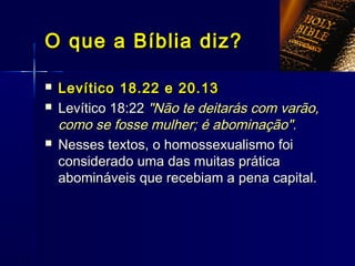  Levítico 18.22 e 20.13Levítico 18.22 e 20.13
 Levítico 18:22Levítico 18:22 "Não te deitarás com varão,"Não te deitarás com varão,
como se fosse mulher; é abominação".como se fosse mulher; é abominação".
 Nesses textos, o homossexualismo foiNesses textos, o homossexualismo foi
considerado uma das muitas práticaconsiderado uma das muitas prática
abomináveis que recebiam a pena capital.abomináveis que recebiam a pena capital.
O que a Bíblia diz?O que a Bíblia diz?
 