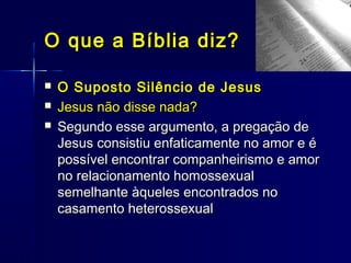  O Suposto Silêncio de JesusO Suposto Silêncio de Jesus
 Jesus não disse nada?Jesus não disse nada?
 Segundo esse argumento, a pregação deSegundo esse argumento, a pregação de
Jesus consistiu enfaticamente no amor e éJesus consistiu enfaticamente no amor e é
possível encontrar companheirismo e amorpossível encontrar companheirismo e amor
no relacionamento homossexualno relacionamento homossexual
semelhante àqueles encontrados nosemelhante àqueles encontrados no
casamento heterossexualcasamento heterossexual
O que a Bíblia diz?O que a Bíblia diz?
 