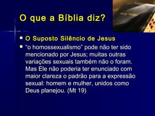  O Suposto Silêncio de JesusO Suposto Silêncio de Jesus
 ““o homossexualismo” pode não ter sidoo homossexualismo” pode não ter sido
mencionado por Jesus; muitas outrasmencionado por Jesus; muitas outras
variações sexuais também não o foram.variações sexuais também não o foram.
Mas Ele não poderia ter enunciado comMas Ele não poderia ter enunciado com
maior clareza o padrão para a expressãomaior clareza o padrão para a expressão
sexual: homem e mulher, unidos comosexual: homem e mulher, unidos como
Deus planejou. (Mt 19)Deus planejou. (Mt 19)
O que a Bíblia diz?O que a Bíblia diz?
 