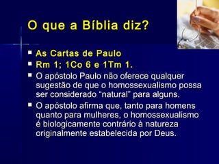  As Cartas de PauloAs Cartas de Paulo
 Rm 1; 1Co 6 e 1Tm 1.Rm 1; 1Co 6 e 1Tm 1.
 O apóstolo Paulo não oferece qualquerO apóstolo Paulo não oferece qualquer
sugestão de que o homossexualismo possasugestão de que o homossexualismo possa
ser considerado “natural” para alguns.ser considerado “natural” para alguns.
 O apóstolo afirma que, tanto para homensO apóstolo afirma que, tanto para homens
quanto para mulheres, o homossexualismoquanto para mulheres, o homossexualismo
é biologicamente contrário à naturezaé biologicamente contrário à natureza
originalmente estabelecida por Deus.originalmente estabelecida por Deus.
O que a Bíblia diz?O que a Bíblia diz?
 