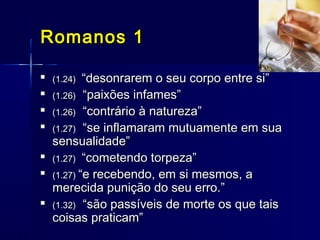 
(1.24)(1.24) “desonrarem o seu corpo entre si”“desonrarem o seu corpo entre si”

(1.26)(1.26) “paixões infames”“paixões infames”

(1.26)(1.26) “contrário à natureza”“contrário à natureza”

(1.27)(1.27) “se inflamaram mutuamente em sua“se inflamaram mutuamente em sua
sensualidade”sensualidade”

(1.27)(1.27) “cometendo torpeza”“cometendo torpeza”

(1.27)(1.27) “e recebendo, em si mesmos, a“e recebendo, em si mesmos, a
merecida punição do seu erro.”merecida punição do seu erro.”

(1.32)(1.32) “são passíveis de morte os que tais“são passíveis de morte os que tais
coisas praticam”coisas praticam”
Romanos 1Romanos 1
 