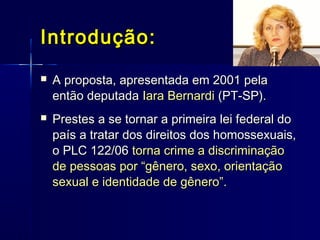 Introdução:Introdução:
 A proposta, apresentada em 2001 pelaA proposta, apresentada em 2001 pela
então deputadaentão deputada Iara BernardiIara Bernardi (PT-SP).(PT-SP).
 Prestes a se tornar a primeira lei federal doPrestes a se tornar a primeira lei federal do
país a tratar dos direitos dos homossexuais,país a tratar dos direitos dos homossexuais,
o PLC 122/06o PLC 122/06 torna crime a discriminaçãotorna crime a discriminação
de pessoas por “gênero, sexo, orientaçãode pessoas por “gênero, sexo, orientação
sexual e identidade de gênero”.sexual e identidade de gênero”.
 