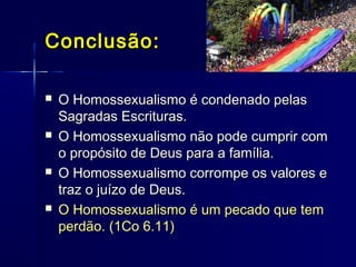  O Homossexualismo é condenado pelasO Homossexualismo é condenado pelas
Sagradas Escrituras.Sagradas Escrituras.
 O Homossexualismo não pode cumprir comO Homossexualismo não pode cumprir com
o propósito de Deus para a família.o propósito de Deus para a família.
 O Homossexualismo corrompe os valores eO Homossexualismo corrompe os valores e
traz o juízo de Deus.traz o juízo de Deus.
 O Homossexualismo é um pecado que temO Homossexualismo é um pecado que tem
perdão. (1Co 6.11)perdão. (1Co 6.11)
Conclusão:Conclusão:
 