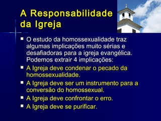  O estudo da homossexualidade trazO estudo da homossexualidade traz
algumas implicações muito sérias ealgumas implicações muito sérias e
desafiadoras para a igreja evangélica.desafiadoras para a igreja evangélica.
Podemos extrair 4 implicações:Podemos extrair 4 implicações:
 A Igreja deve condenar o pecado daA Igreja deve condenar o pecado da
homossexualidade.homossexualidade.
 A Igreja deve ser um instrumento para aA Igreja deve ser um instrumento para a
conversão do homossexual.conversão do homossexual.
 A Igreja deve confrontar o erro.A Igreja deve confrontar o erro.
 A Igreja deve se purificar.A Igreja deve se purificar.
A ResponsabilidadeA Responsabilidade
da Igrejada Igreja
 