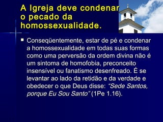  Conseqüentemente, estar de pé e condenarConseqüentemente, estar de pé e condenar
a homossexualidade em todas suas formasa homossexualidade em todas suas formas
como uma perversão da ordem divina não écomo uma perversão da ordem divina não é
um sintoma de homofobia, preconceitoum sintoma de homofobia, preconceito
insensível ou fanatismo desenfreado. É seinsensível ou fanatismo desenfreado. É se
levantar ao lado da retidão e da verdade elevantar ao lado da retidão e da verdade e
obedecer o que Deus disse:obedecer o que Deus disse: “Sede Santos,“Sede Santos,
porque Eu Sou Santo”porque Eu Sou Santo” (1Pe 1.16).(1Pe 1.16).
A Igreja deve condenarA Igreja deve condenar
o pecado dao pecado da
homossexualidade.homossexualidade.
 