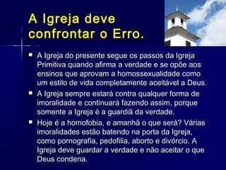  A Igreja do presente segue os passos da IgrejaA Igreja do presente segue os passos da Igreja
Primitiva quando afirma a verdade e se opõe aosPrimitiva quando afirma a verdade e se opõe aos
ensinos que aprovam a homossexualidade comoensinos que aprovam a homossexualidade como
um estilo de vida completamente aceitável a Deus.um estilo de vida completamente aceitável a Deus.
 A Igreja sempre estará contra qualquer forma deA Igreja sempre estará contra qualquer forma de
imoralidade e continuará fazendo assim, porqueimoralidade e continuará fazendo assim, porque
somente a Igreja é a guardiã da verdade.somente a Igreja é a guardiã da verdade.
 Hoje é a homofobia, e amanhã o que será? VáriasHoje é a homofobia, e amanhã o que será? Várias
imoralidades estão batendo na porta da Igreja,imoralidades estão batendo na porta da Igreja,
como pornografia, pedofilia, aborto e divórcio. Acomo pornografia, pedofilia, aborto e divórcio. A
Igreja deve guardar a verdade e não aceitar o queIgreja deve guardar a verdade e não aceitar o que
Deus condena.Deus condena.
A Igreja deveA Igreja deve
confrontar o Erro.confrontar o Erro.
 